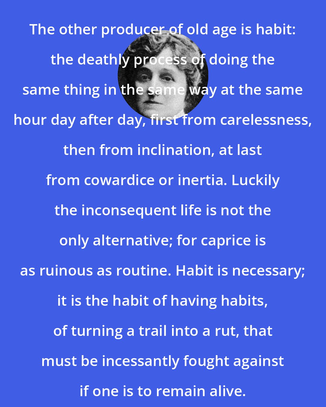 Edith Wharton: The other producer of old age is habit: the deathly process of doing the same thing in the same way at the same hour day after day, first from carelessness, then from inclination, at last from cowardice or inertia. Luckily the inconsequent life is not the only alternative; for caprice is as ruinous as routine. Habit is necessary; it is the habit of having habits, of turning a trail into a rut, that must be incessantly fought against if one is to remain alive.