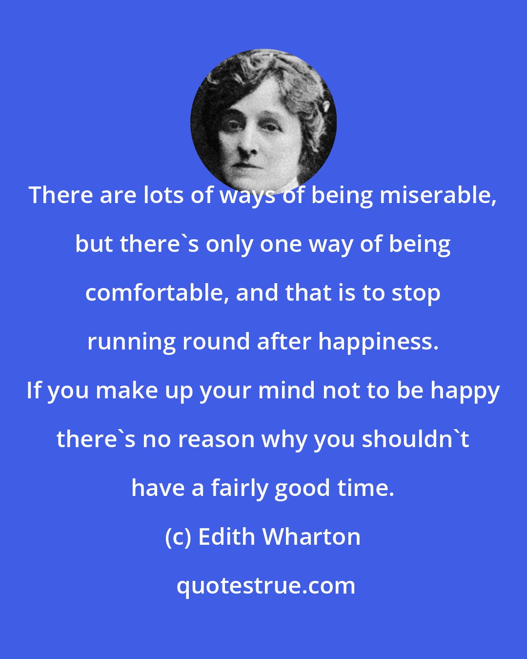 Edith Wharton: There are lots of ways of being miserable, but there's only one way of being comfortable, and that is to stop running round after happiness. If you make up your mind not to be happy there's no reason why you shouldn't have a fairly good time.