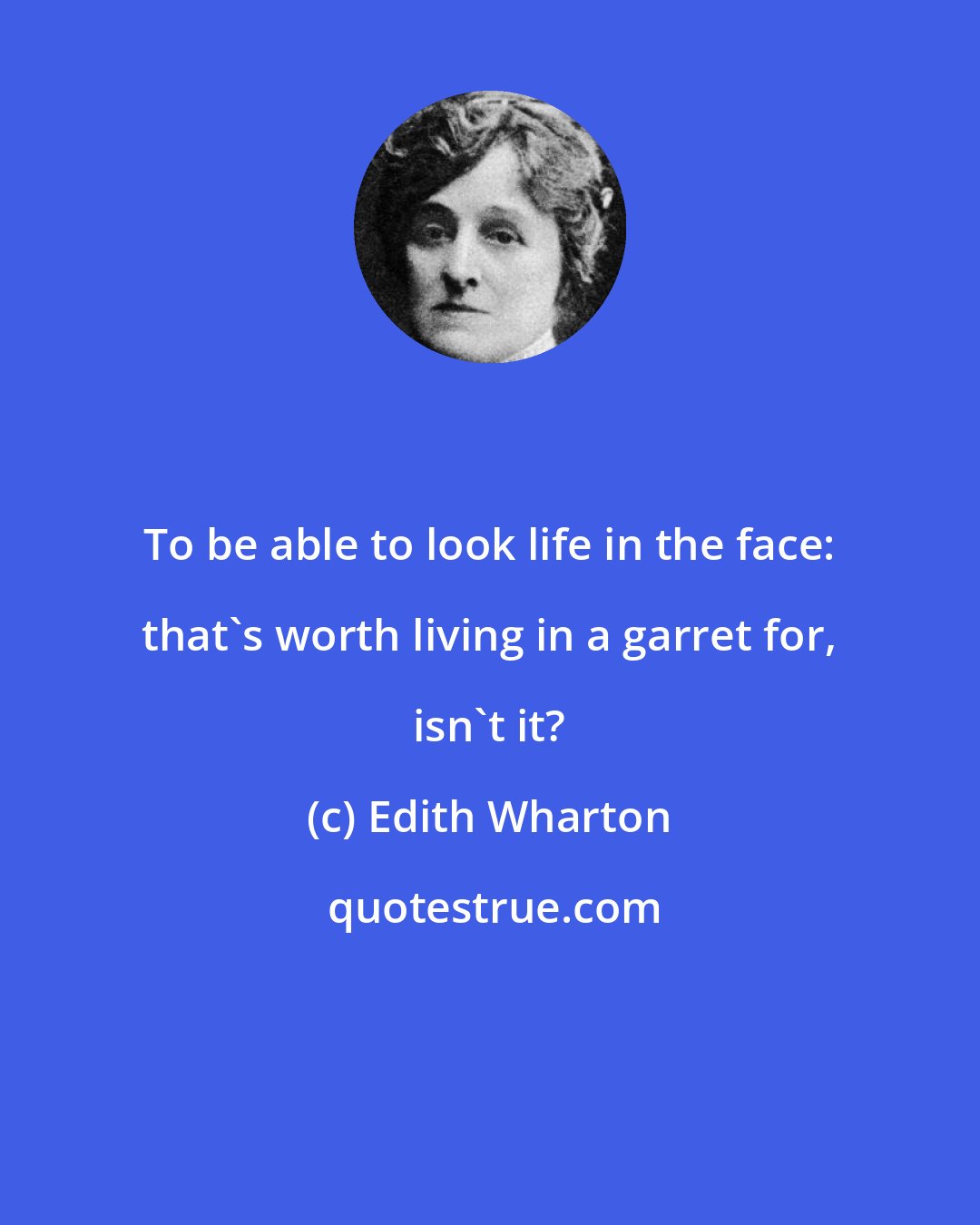 Edith Wharton: To be able to look life in the face: that's worth living in a garret for, isn't it?