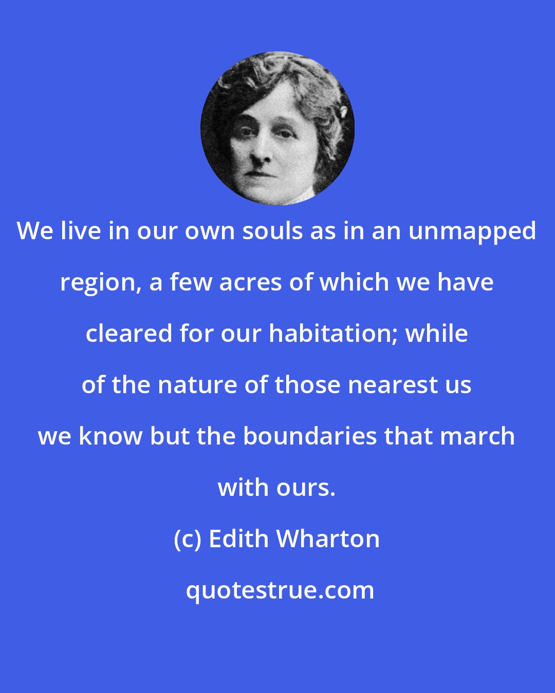 Edith Wharton: We live in our own souls as in an unmapped region, a few acres of which we have cleared for our habitation; while of the nature of those nearest us we know but the boundaries that march with ours.