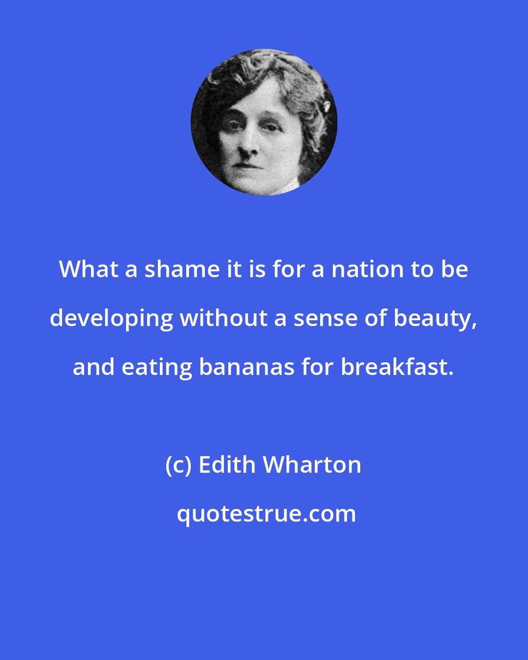 Edith Wharton: What a shame it is for a nation to be developing without a sense of beauty, and eating bananas for breakfast.