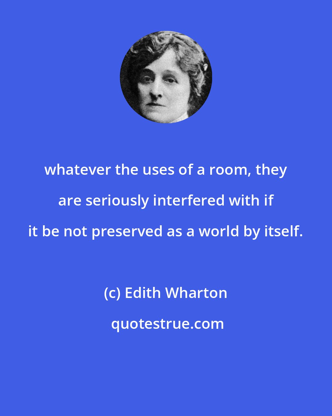 Edith Wharton: whatever the uses of a room, they are seriously interfered with if it be not preserved as a world by itself.