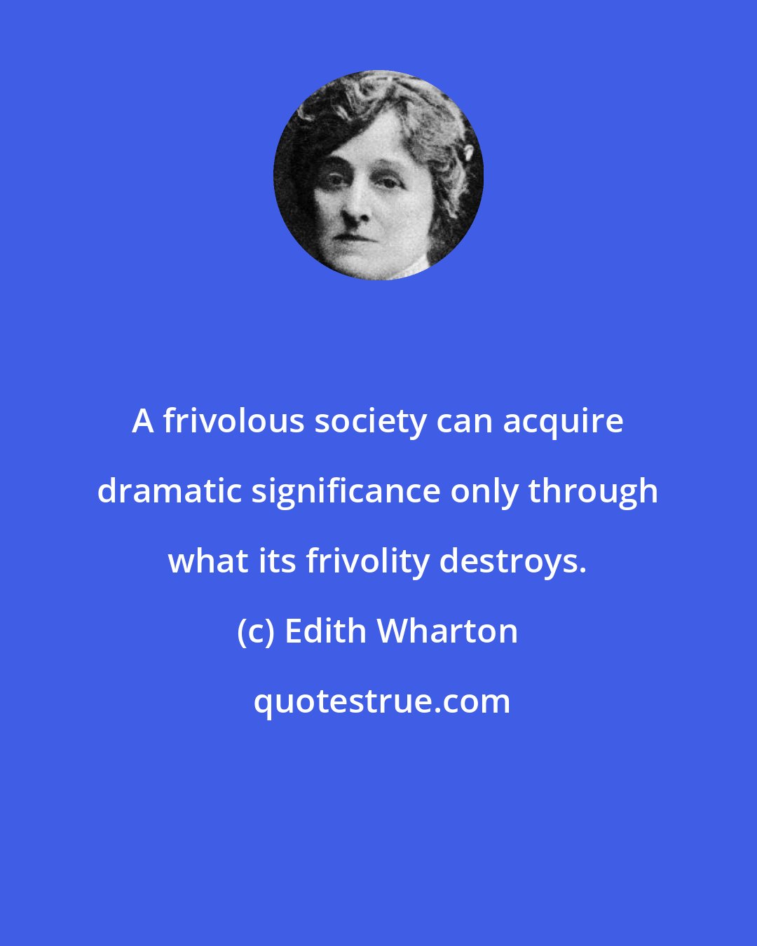 Edith Wharton: A frivolous society can acquire dramatic significance only through what its frivolity destroys.