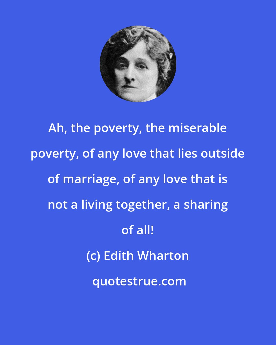 Edith Wharton: Ah, the poverty, the miserable poverty, of any love that lies outside of marriage, of any love that is not a living together, a sharing of all!