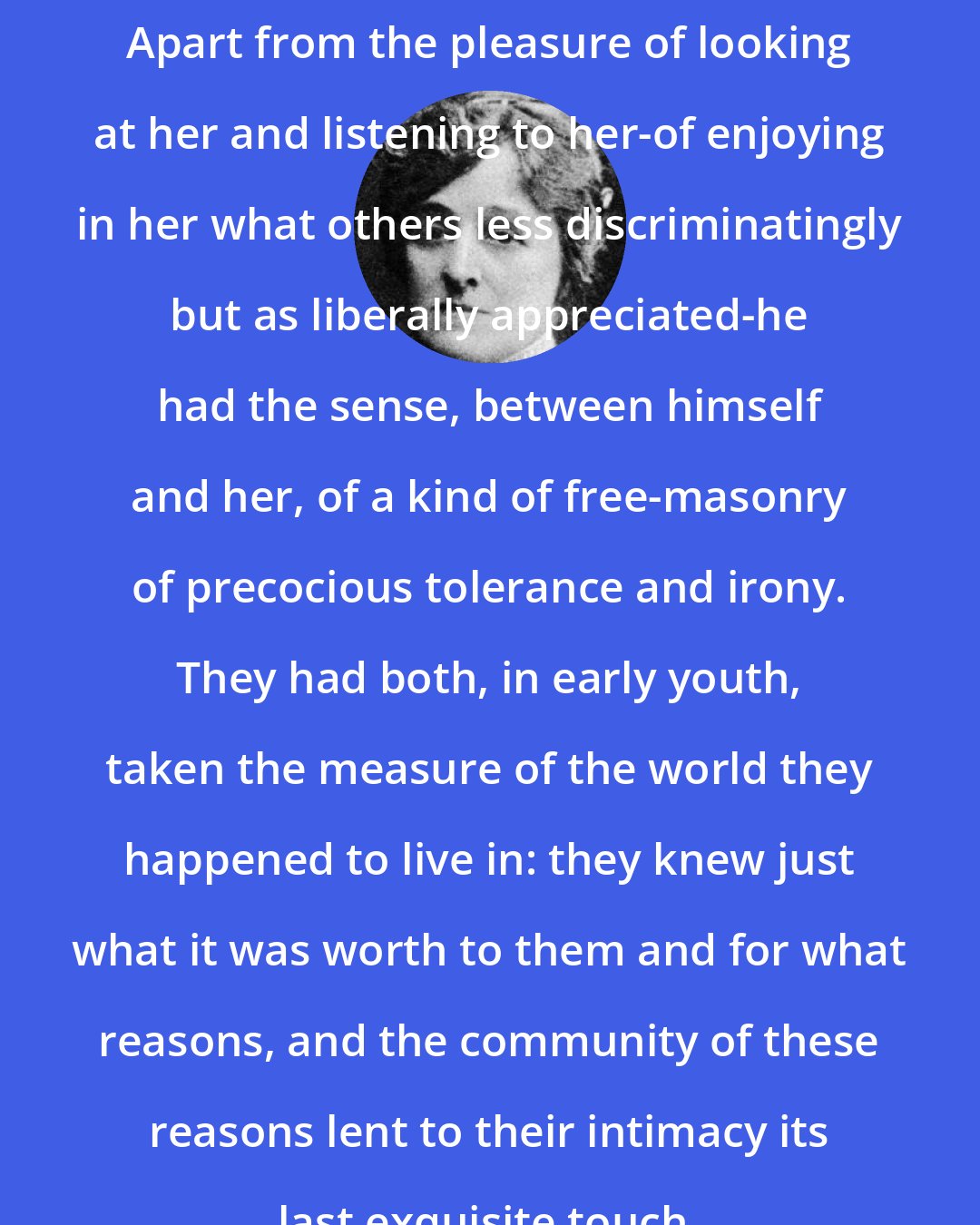 Edith Wharton: Apart from the pleasure of looking at her and listening to her-of enjoying in her what others less discriminatingly but as liberally appreciated-he had the sense, between himself and her, of a kind of free-masonry of precocious tolerance and irony. They had both, in early youth, taken the measure of the world they happened to live in: they knew just what it was worth to them and for what reasons, and the community of these reasons lent to their intimacy its last exquisite touch.