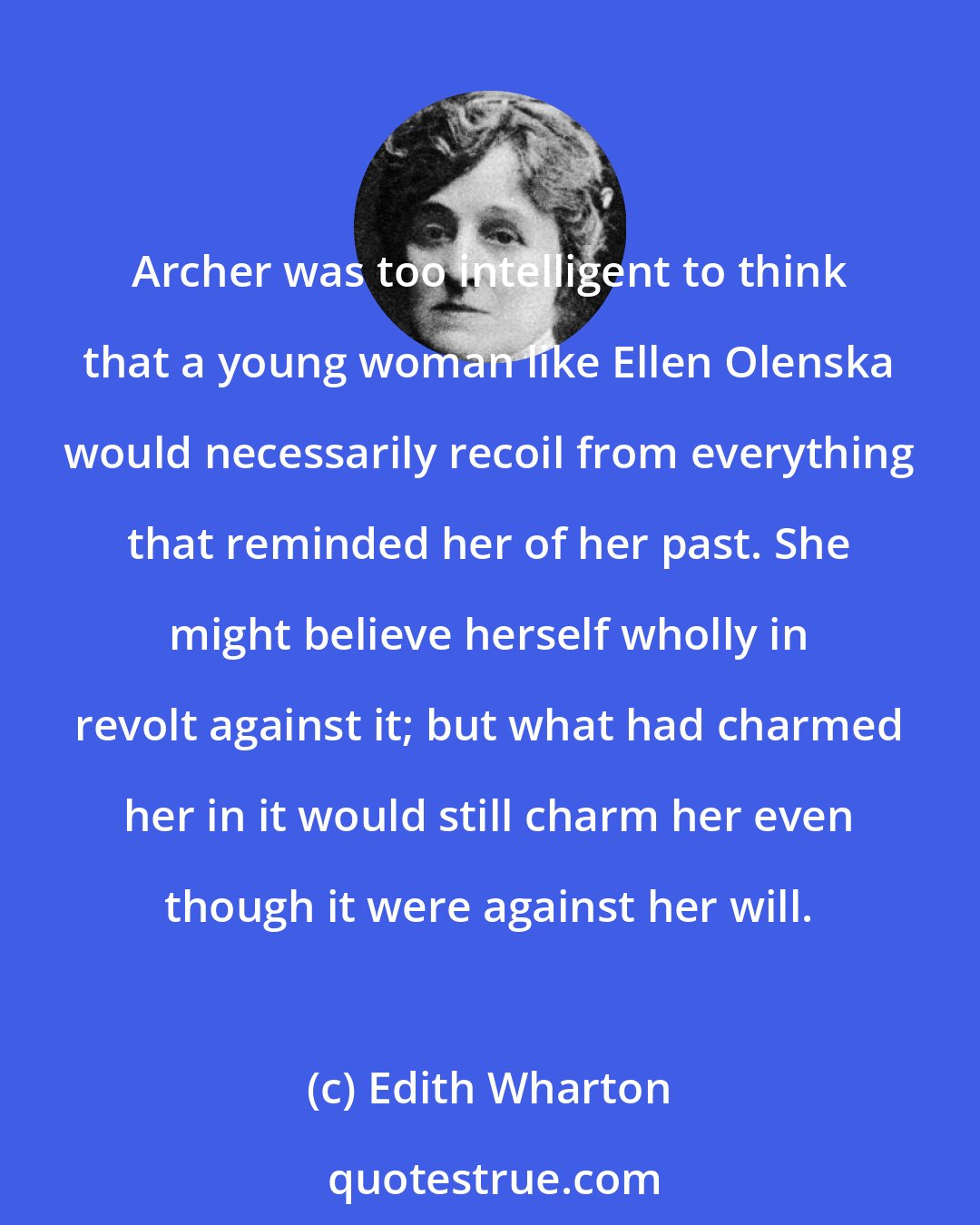 Edith Wharton: Archer was too intelligent to think that a young woman like Ellen Olenska would necessarily recoil from everything that reminded her of her past. She might believe herself wholly in revolt against it; but what had charmed her in it would still charm her even though it were against her will.