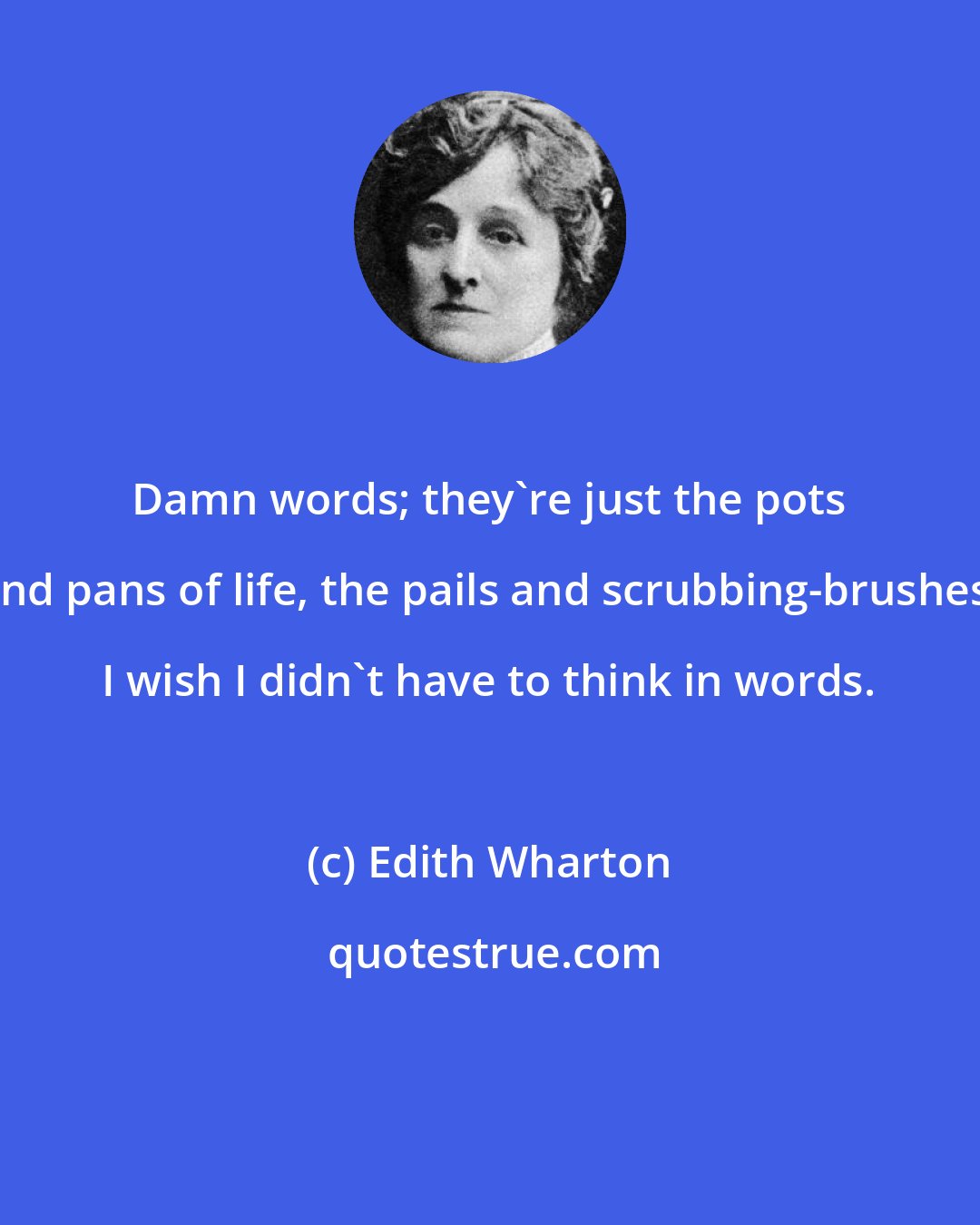 Edith Wharton: Damn words; they're just the pots and pans of life, the pails and scrubbing-brushes. I wish I didn't have to think in words.