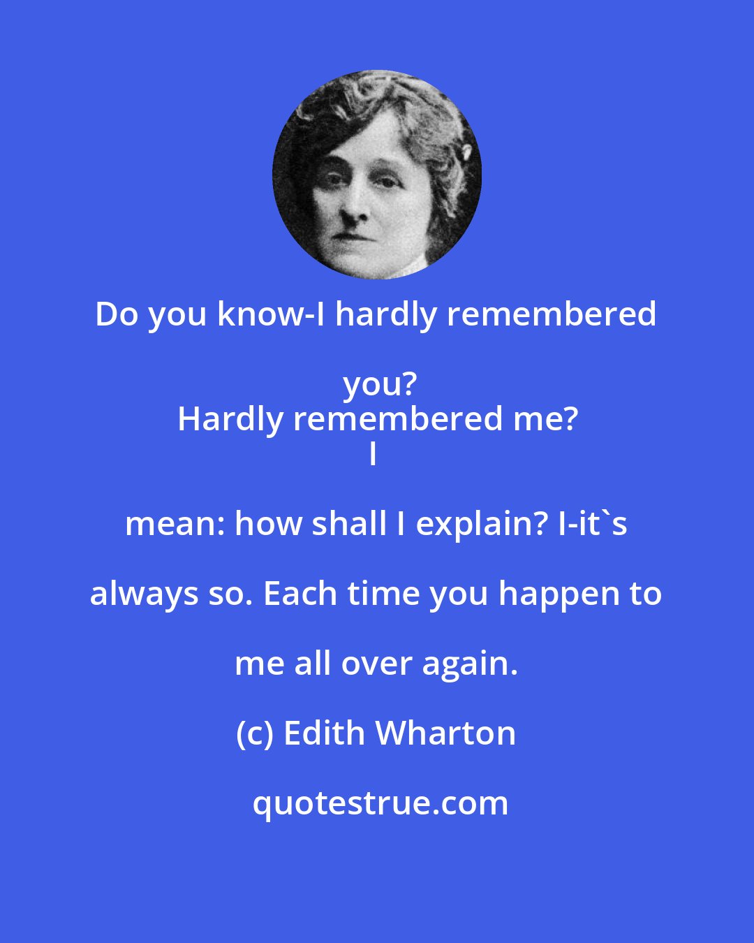 Edith Wharton: Do you know-I hardly remembered you?
Hardly remembered me?
I mean: how shall I explain? I-it's always so. Each time you happen to me all over again.