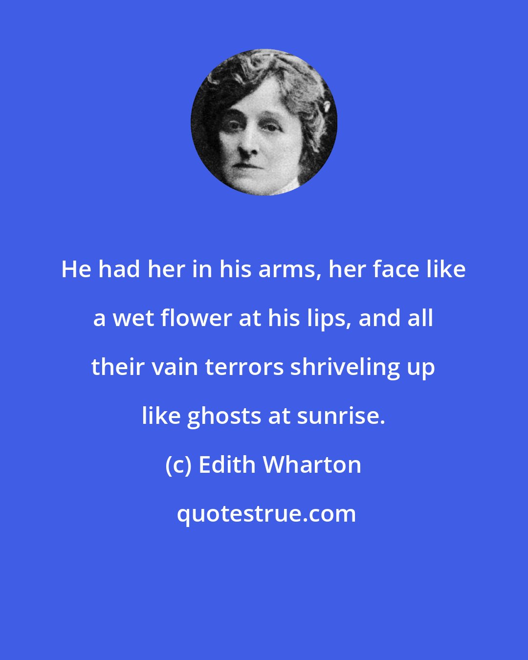 Edith Wharton: He had her in his arms, her face like a wet flower at his lips, and all their vain terrors shriveling up like ghosts at sunrise.