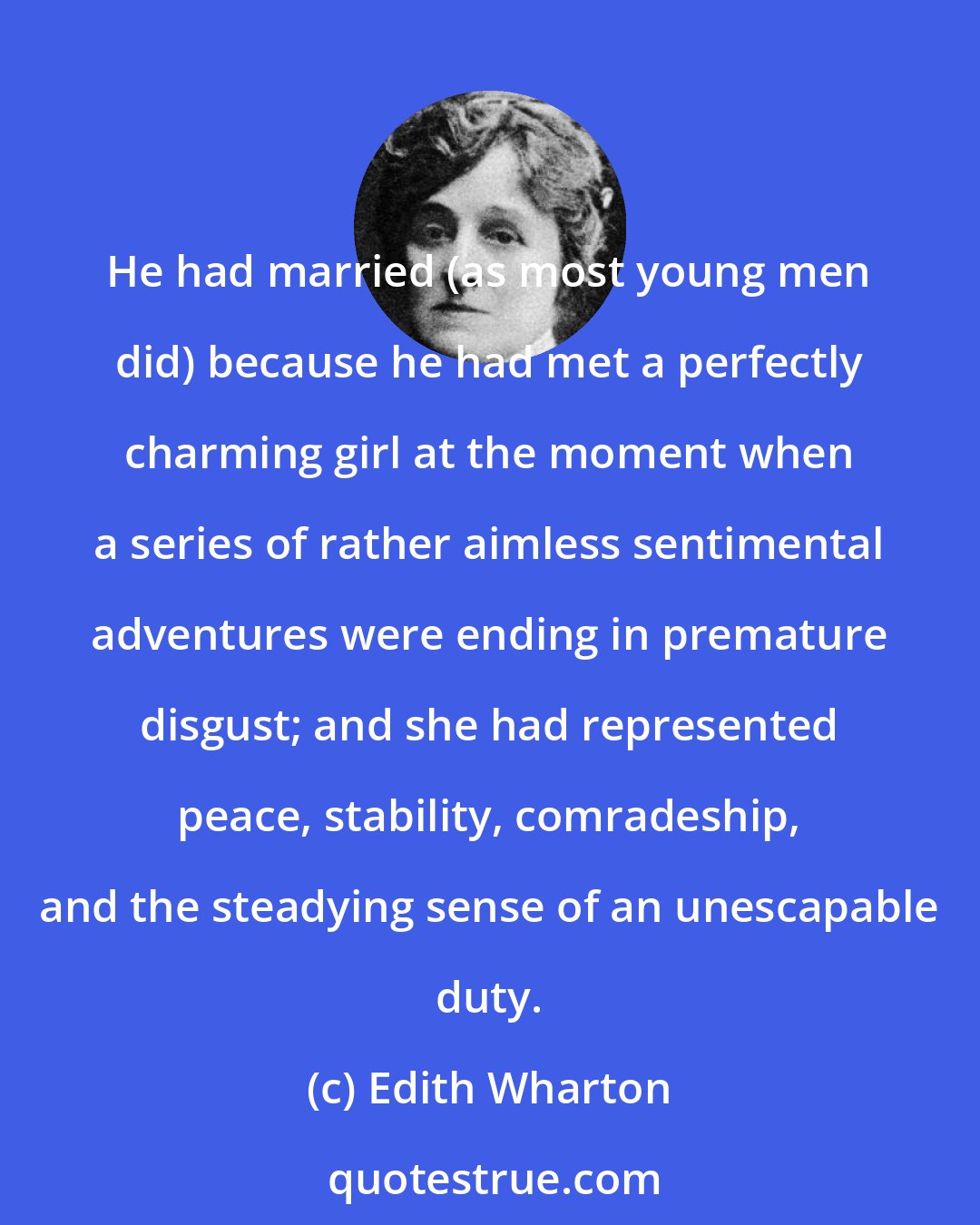 Edith Wharton: He had married (as most young men did) because he had met a perfectly charming girl at the moment when a series of rather aimless sentimental adventures were ending in premature disgust; and she had represented peace, stability, comradeship, and the steadying sense of an unescapable duty.