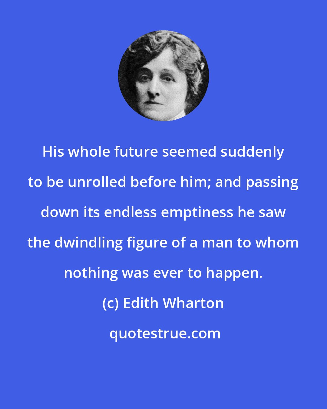 Edith Wharton: His whole future seemed suddenly to be unrolled before him; and passing down its endless emptiness he saw the dwindling figure of a man to whom nothing was ever to happen.