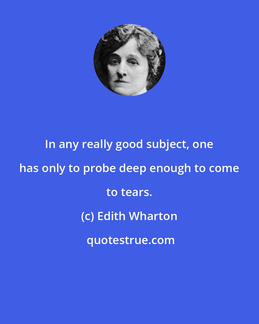 Edith Wharton: In any really good subject, one has only to probe deep enough to come to tears.