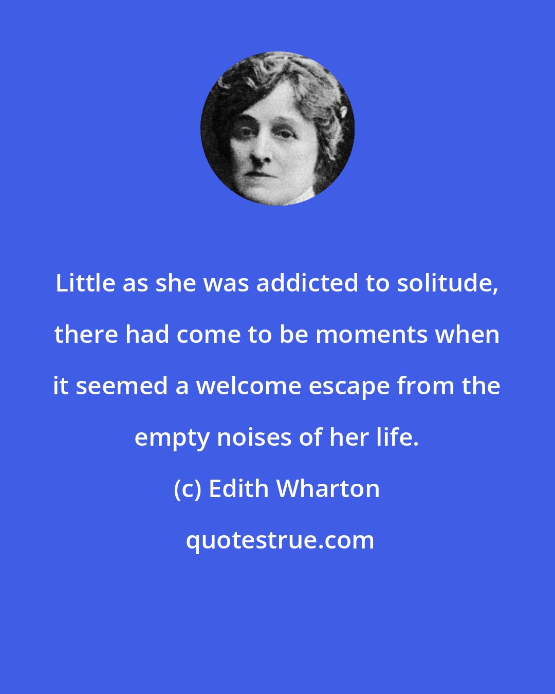 Edith Wharton: Little as she was addicted to solitude, there had come to be moments when it seemed a welcome escape from the empty noises of her life.