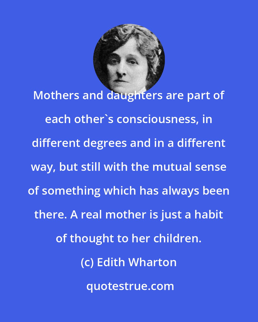 Edith Wharton: Mothers and daughters are part of each other's consciousness, in different degrees and in a different way, but still with the mutual sense of something which has always been there. A real mother is just a habit of thought to her children.