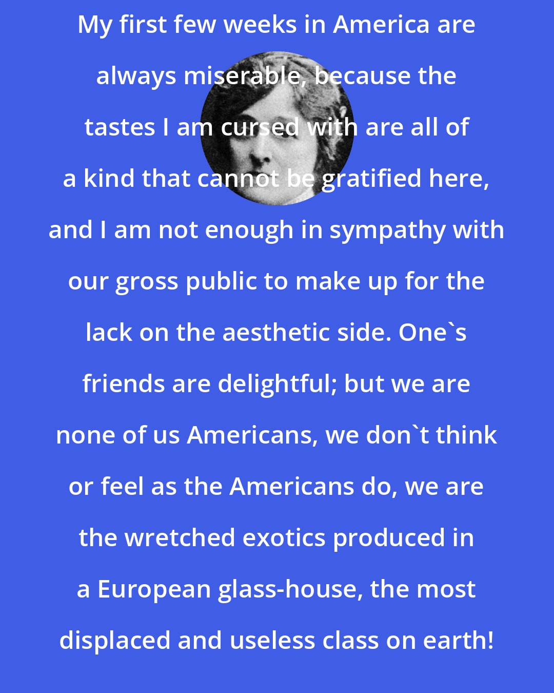 Edith Wharton: My first few weeks in America are always miserable, because the tastes I am cursed with are all of a kind that cannot be gratified here, and I am not enough in sympathy with our gross public to make up for the lack on the aesthetic side. One's friends are delightful; but we are none of us Americans, we don't think or feel as the Americans do, we are the wretched exotics produced in a European glass-house, the most displaced and useless class on earth!