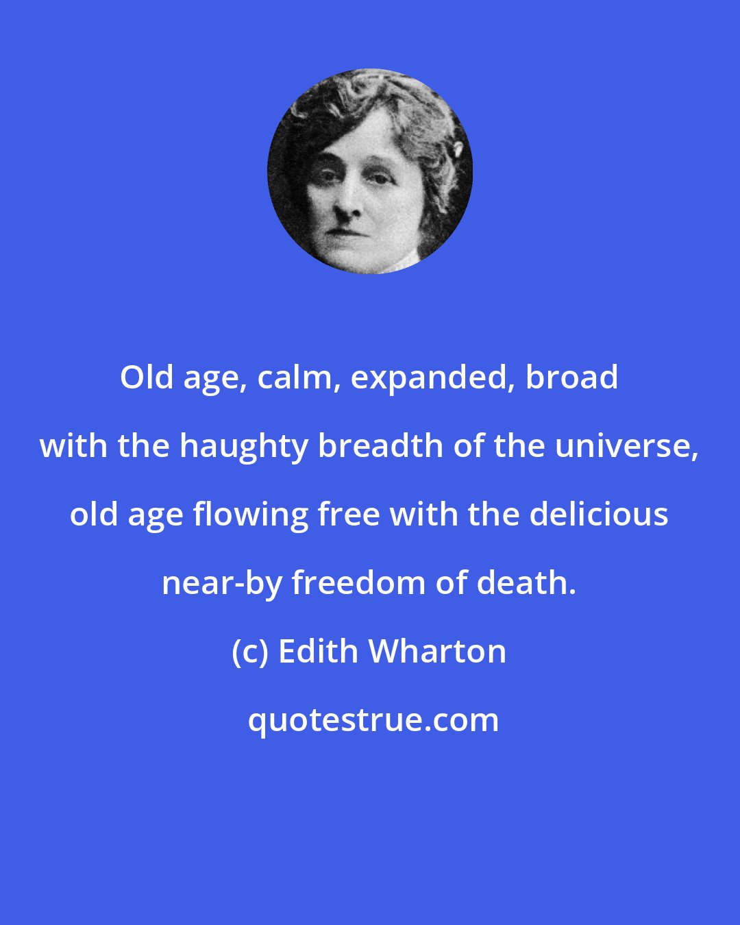 Edith Wharton: Old age, calm, expanded, broad with the haughty breadth of the universe, old age flowing free with the delicious near-by freedom of death.