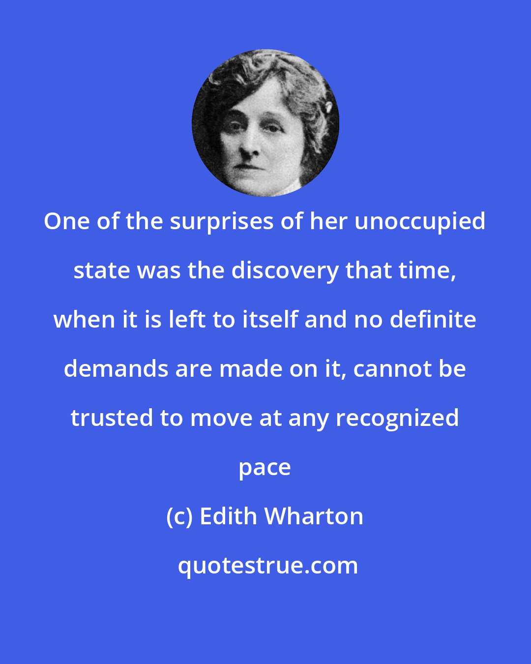 Edith Wharton: One of the surprises of her unoccupied state was the discovery that time, when it is left to itself and no definite demands are made on it, cannot be trusted to move at any recognized pace