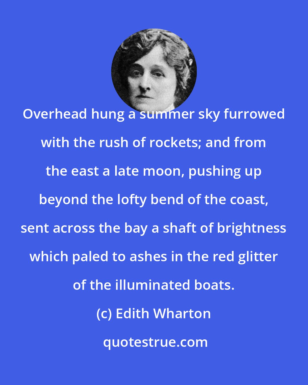 Edith Wharton: Overhead hung a summer sky furrowed with the rush of rockets; and from the east a late moon, pushing up beyond the lofty bend of the coast, sent across the bay a shaft of brightness which paled to ashes in the red glitter of the illuminated boats.