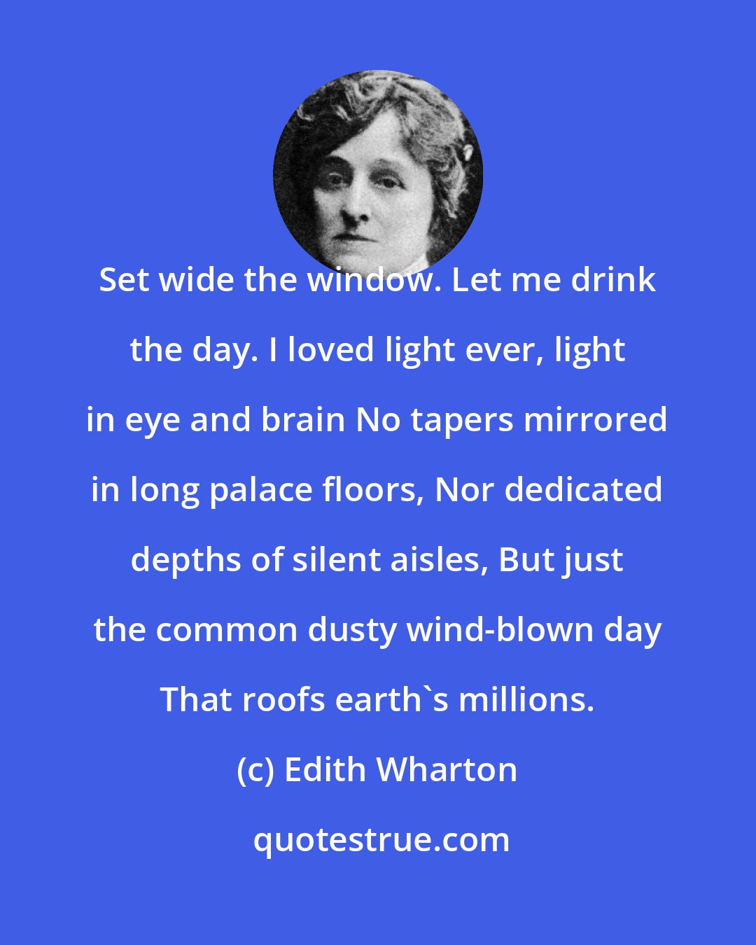 Edith Wharton: Set wide the window. Let me drink the day. I loved light ever, light in eye and brain No tapers mirrored in long palace floors, Nor dedicated depths of silent aisles, But just the common dusty wind-blown day That roofs earth's millions.