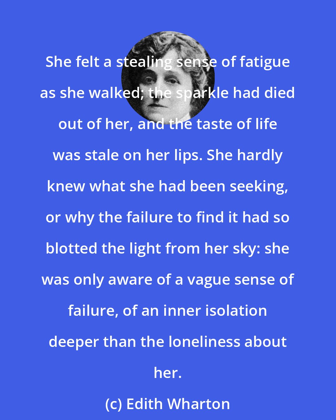 Edith Wharton: She felt a stealing sense of fatigue as she walked; the sparkle had died out of her, and the taste of life was stale on her lips. She hardly knew what she had been seeking, or why the failure to find it had so blotted the light from her sky: she was only aware of a vague sense of failure, of an inner isolation deeper than the loneliness about her.