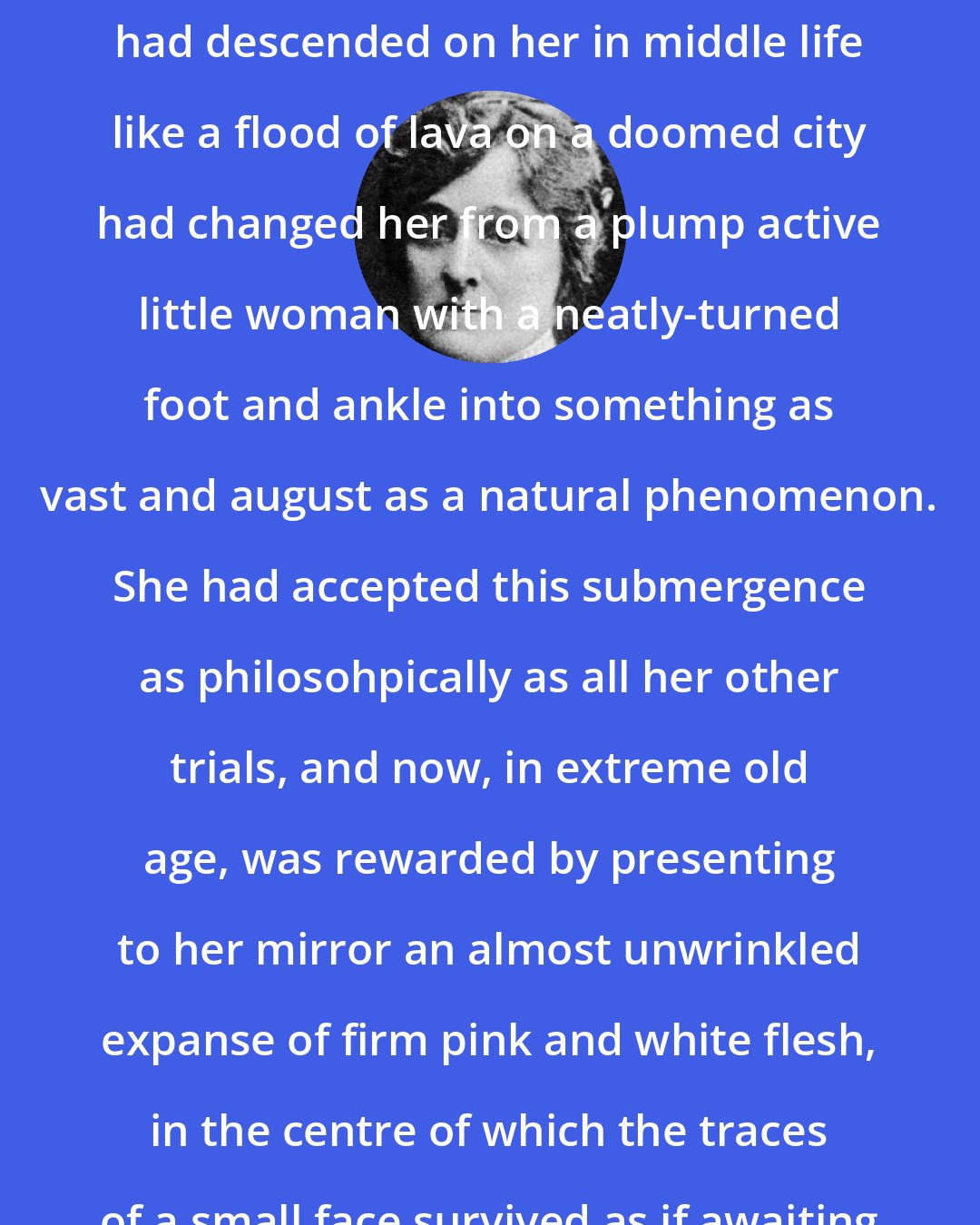 Edith Wharton: The immense accretion of flesh which had descended on her in middle life like a flood of lava on a doomed city had changed her from a plump active little woman with a neatly-turned foot and ankle into something as vast and august as a natural phenomenon. She had accepted this submergence as philosohpically as all her other trials, and now, in extreme old age, was rewarded by presenting to her mirror an almost unwrinkled expanse of firm pink and white flesh, in the centre of which the traces of a small face survived as if awaiting excavation.