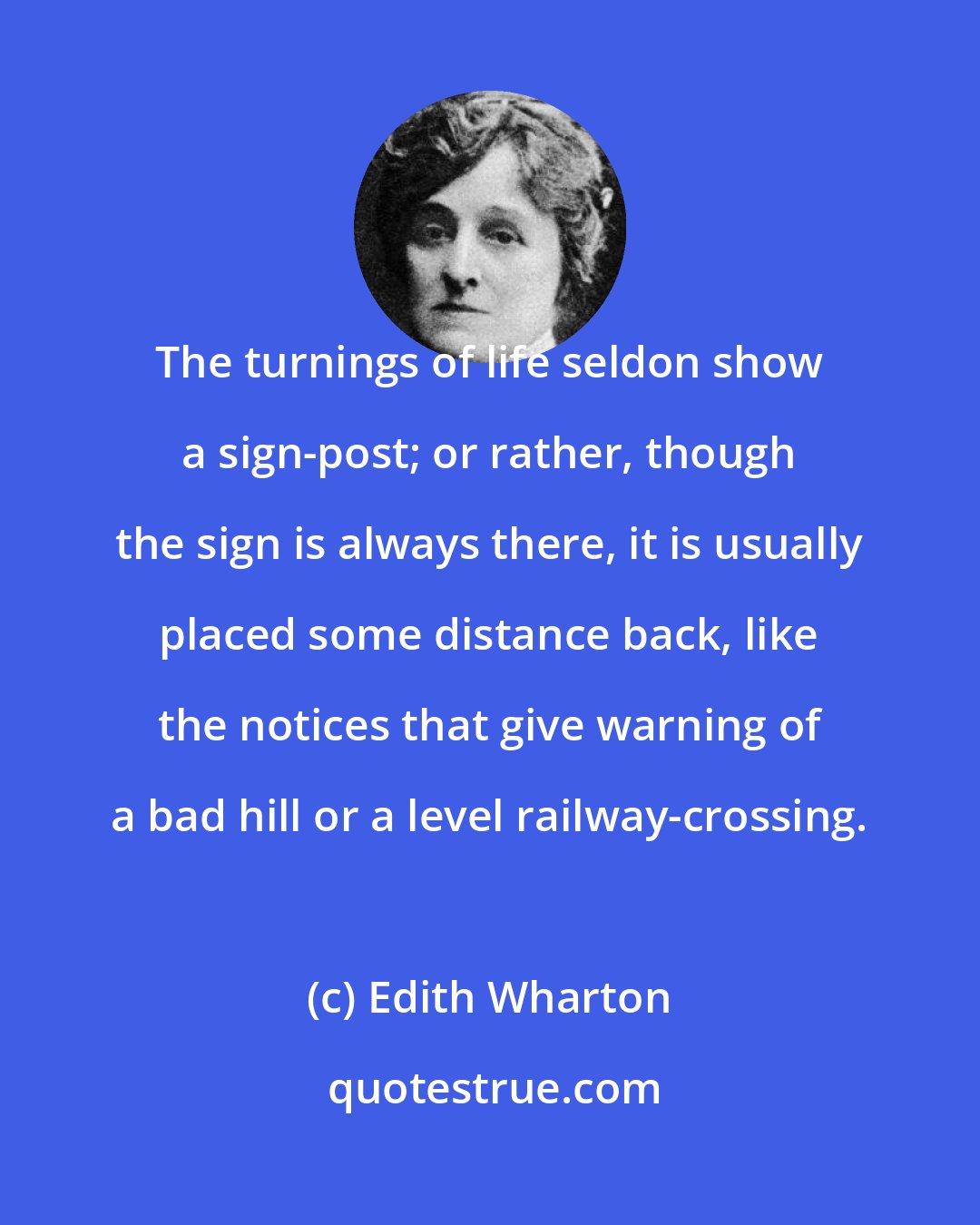 Edith Wharton: The turnings of life seldon show a sign-post; or rather, though the sign is always there, it is usually placed some distance back, like the notices that give warning of a bad hill or a level railway-crossing.