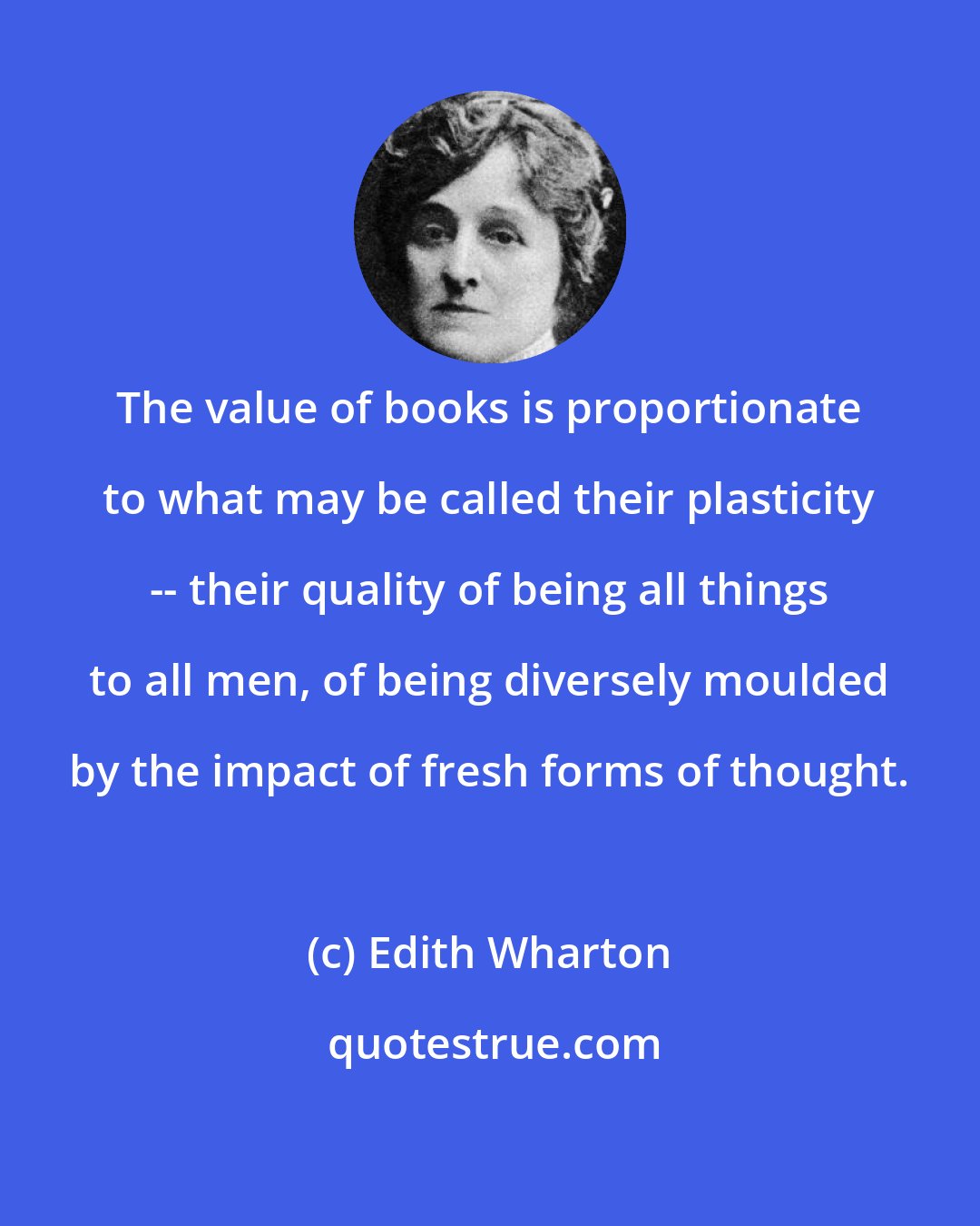 Edith Wharton: The value of books is proportionate to what may be called their plasticity -- their quality of being all things to all men, of being diversely moulded by the impact of fresh forms of thought.