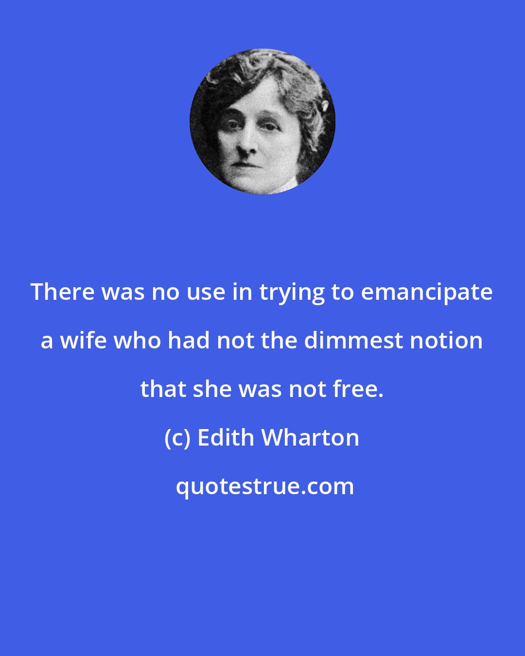 Edith Wharton: There was no use in trying to emancipate a wife who had not the dimmest notion that she was not free.