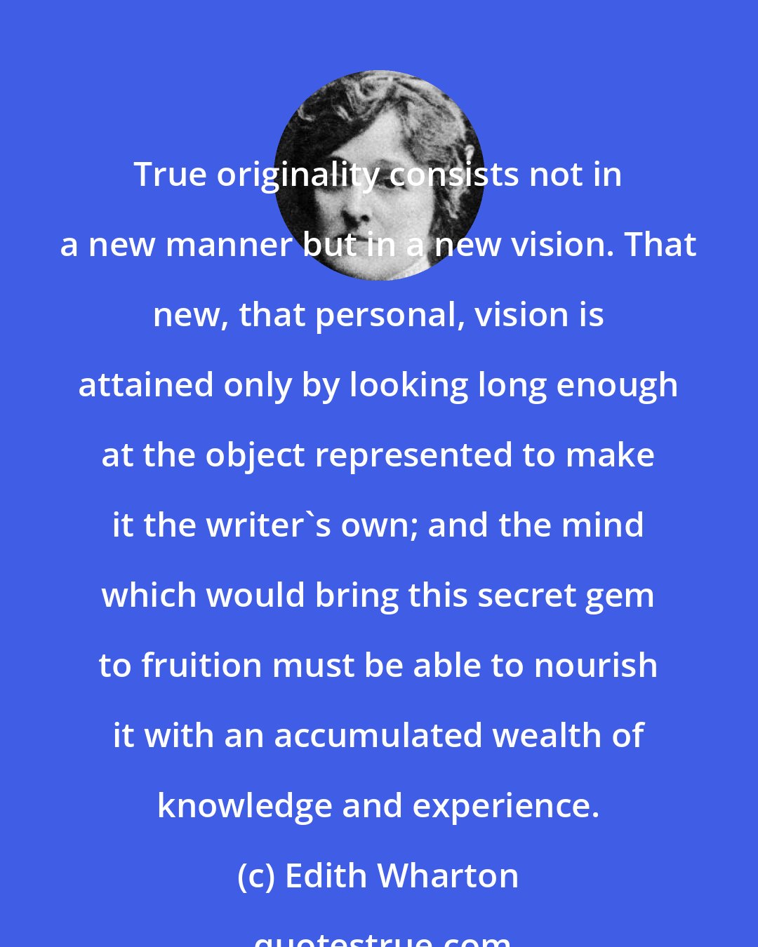 Edith Wharton: True originality consists not in a new manner but in a new vision. That new, that personal, vision is attained only by looking long enough at the object represented to make it the writer's own; and the mind which would bring this secret gem to fruition must be able to nourish it with an accumulated wealth of knowledge and experience.