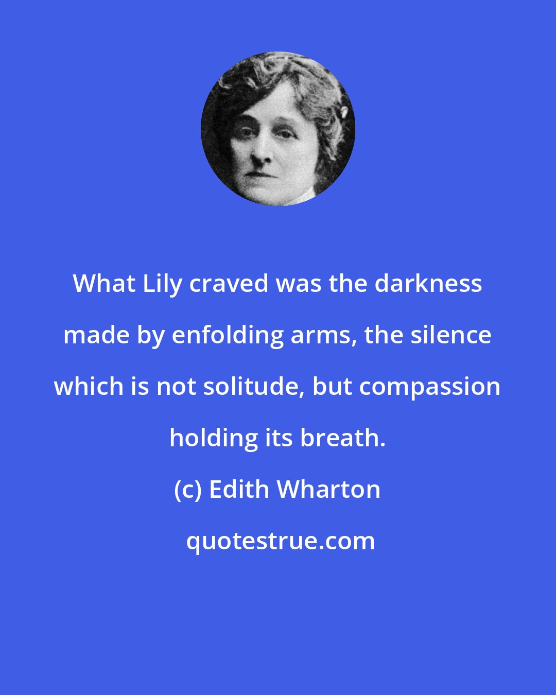 Edith Wharton: What Lily craved was the darkness made by enfolding arms, the silence which is not solitude, but compassion holding its breath.