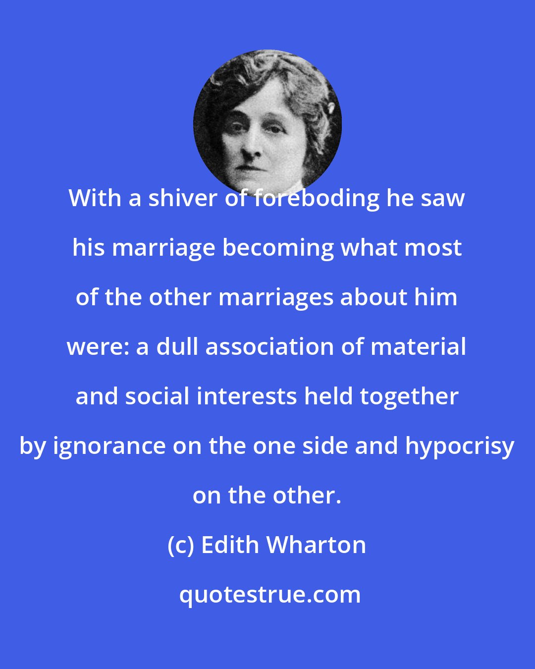 Edith Wharton: With a shiver of foreboding he saw his marriage becoming what most of the other marriages about him were: a dull association of material and social interests held together by ignorance on the one side and hypocrisy on the other.