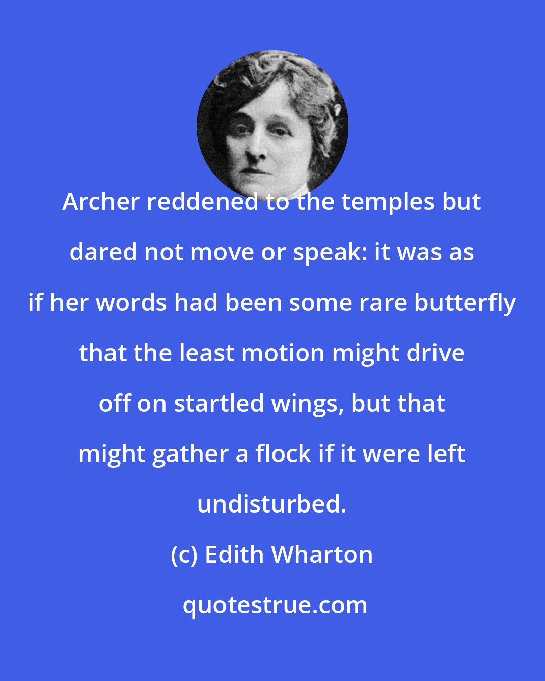 Edith Wharton: Archer reddened to the temples but dared not move or speak: it was as if her words had been some rare butterfly that the least motion might drive off on startled wings, but that might gather a flock if it were left undisturbed.