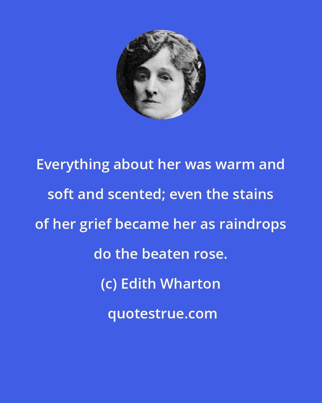 Edith Wharton: Everything about her was warm and soft and scented; even the stains of her grief became her as raindrops do the beaten rose.