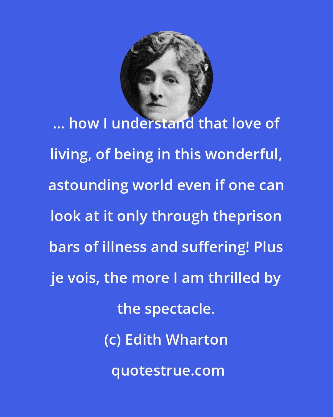 Edith Wharton: ... how I understand that love of living, of being in this wonderful, astounding world even if one can look at it only through theprison bars of illness and suffering! Plus je vois, the more I am thrilled by the spectacle.