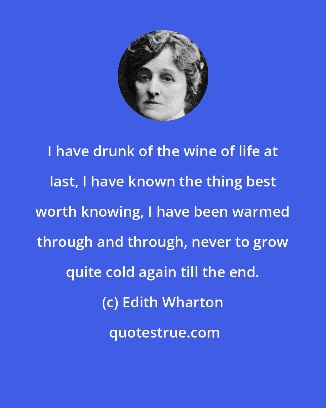 Edith Wharton: I have drunk of the wine of life at last, I have known the thing best worth knowing, I have been warmed through and through, never to grow quite cold again till the end.