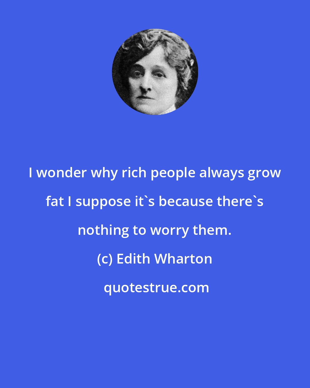 Edith Wharton: I wonder why rich people always grow fat I suppose it's because there's nothing to worry them.