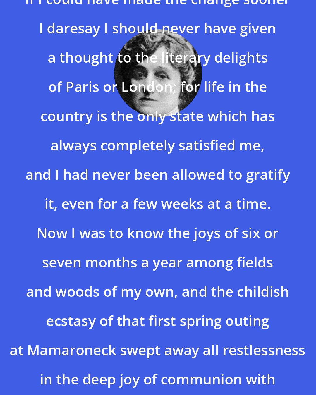 Edith Wharton: If I could have made the change sooner I daresay I should never have given a thought to the literary delights of Paris or London; for life in the country is the only state which has always completely satisfied me, and I had never been allowed to gratify it, even for a few weeks at a time. Now I was to know the joys of six or seven months a year among fields and woods of my own, and the childish ecstasy of that first spring outing at Mamaroneck swept away all restlessness in the deep joy of communion with the earth.