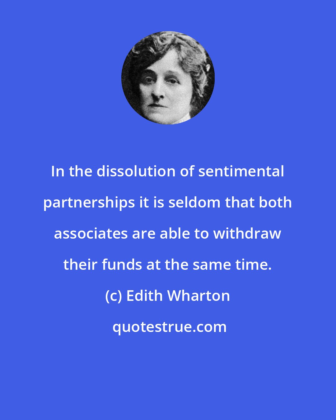 Edith Wharton: In the dissolution of sentimental partnerships it is seldom that both associates are able to withdraw their funds at the same time.