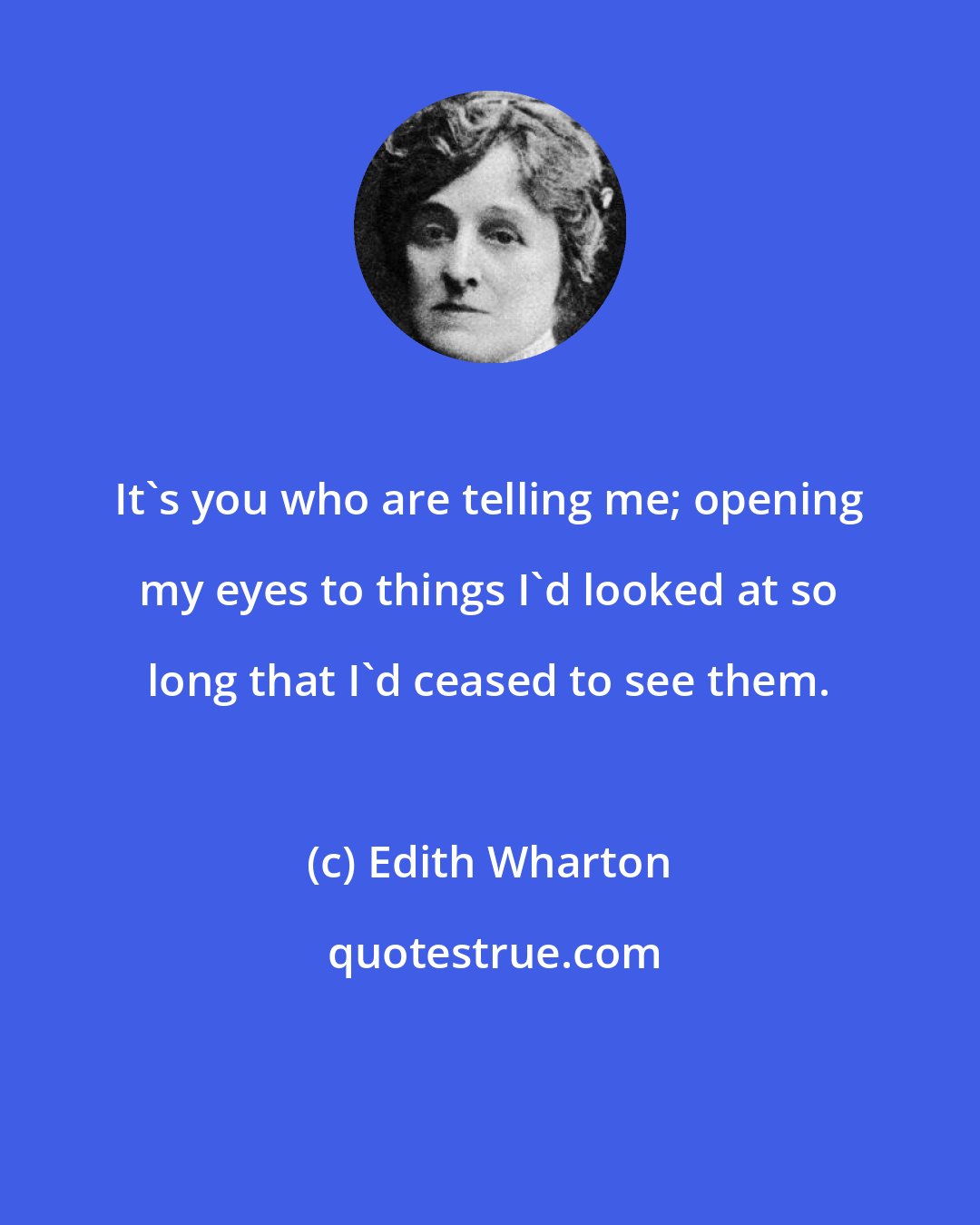 Edith Wharton: It's you who are telling me; opening my eyes to things I'd looked at so long that I'd ceased to see them.