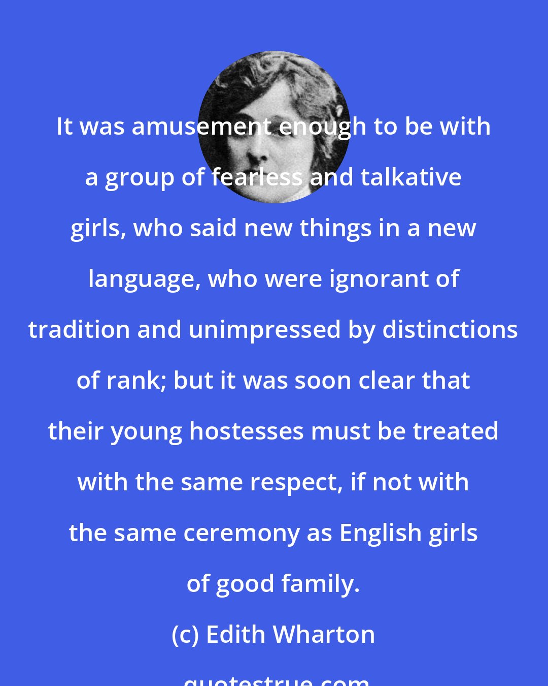 Edith Wharton: It was amusement enough to be with a group of fearless and talkative girls, who said new things in a new language, who were ignorant of tradition and unimpressed by distinctions of rank; but it was soon clear that their young hostesses must be treated with the same respect, if not with the same ceremony as English girls of good family.