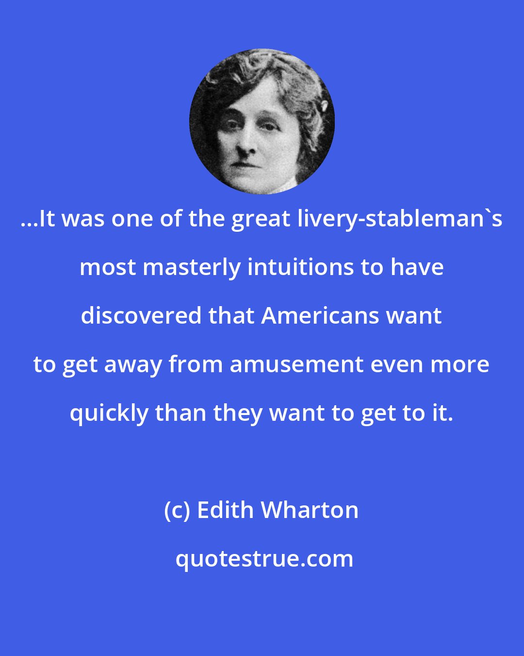 Edith Wharton: ...It was one of the great livery-stableman's most masterly intuitions to have discovered that Americans want to get away from amusement even more quickly than they want to get to it.