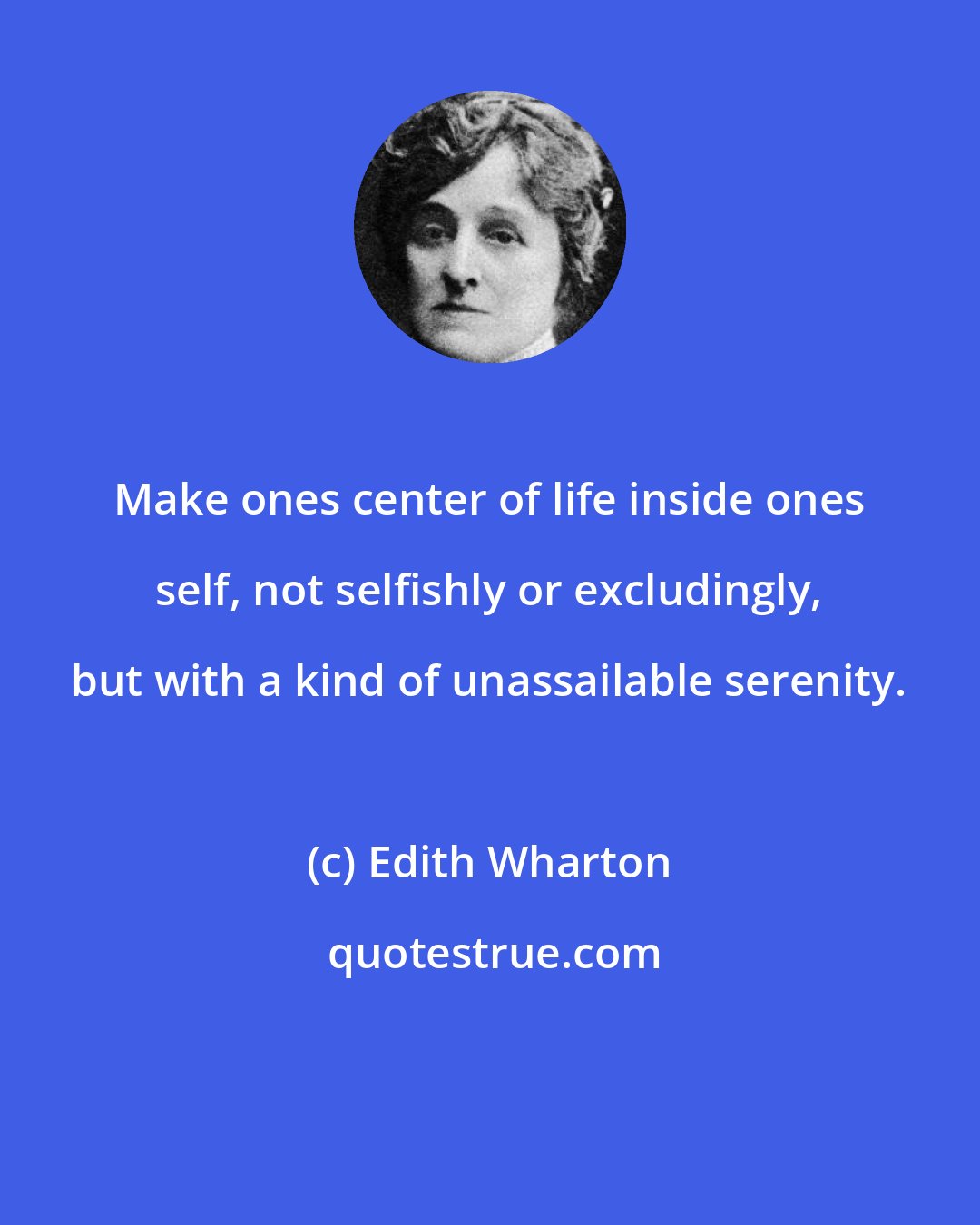 Edith Wharton: Make ones center of life inside ones self, not selfishly or excludingly, but with a kind of unassailable serenity.