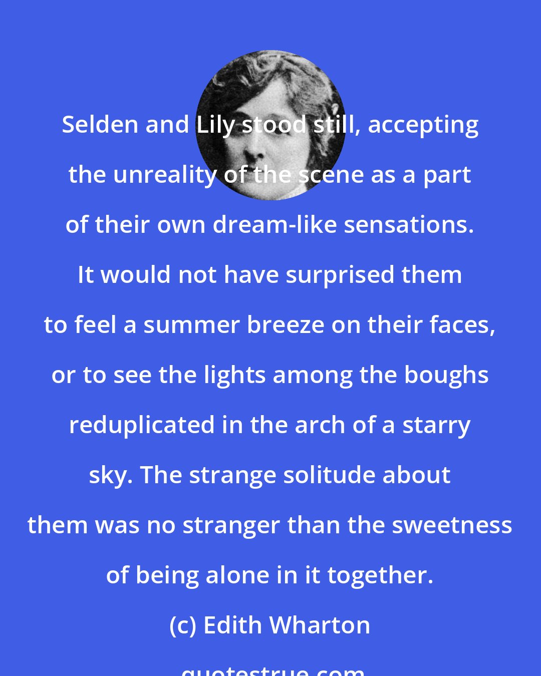 Edith Wharton: Selden and Lily stood still, accepting the unreality of the scene as a part of their own dream-like sensations. It would not have surprised them to feel a summer breeze on their faces, or to see the lights among the boughs reduplicated in the arch of a starry sky. The strange solitude about them was no stranger than the sweetness of being alone in it together.