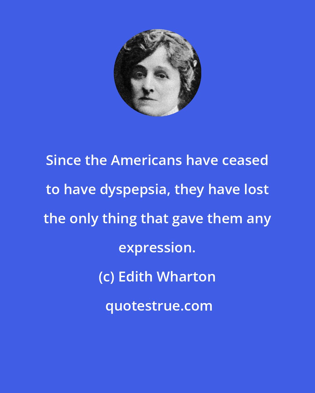 Edith Wharton: Since the Americans have ceased to have dyspepsia, they have lost the only thing that gave them any expression.