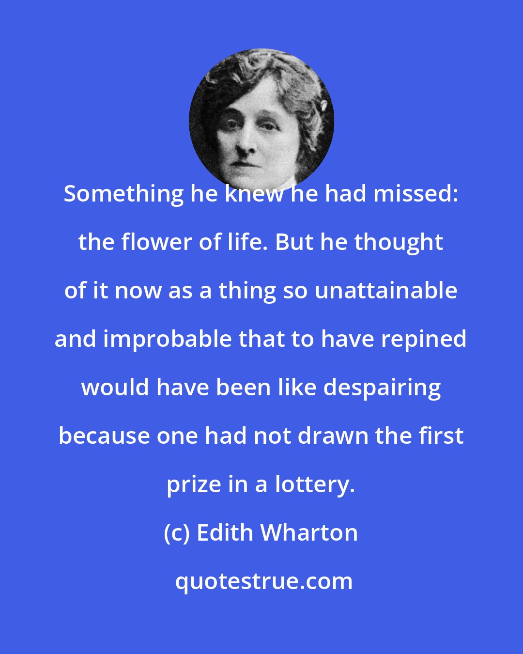 Edith Wharton: Something he knew he had missed: the flower of life. But he thought of it now as a thing so unattainable and improbable that to have repined would have been like despairing because one had not drawn the first prize in a lottery.