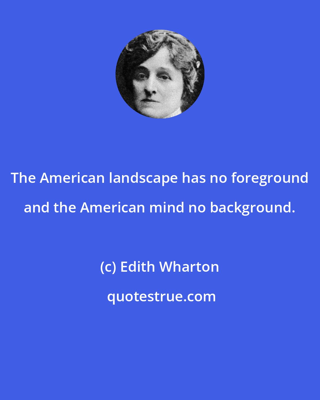 Edith Wharton: The American landscape has no foreground and the American mind no background.