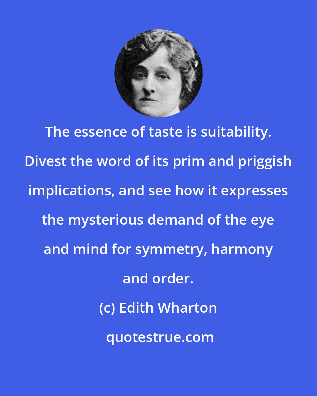 Edith Wharton: The essence of taste is suitability. Divest the word of its prim and priggish implications, and see how it expresses the mysterious demand of the eye and mind for symmetry, harmony and order.