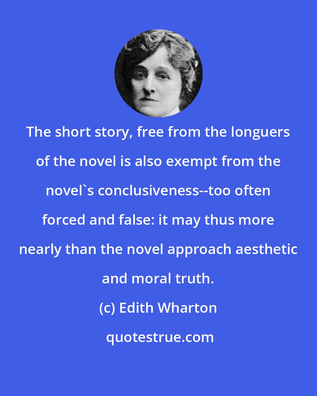 Edith Wharton: The short story, free from the longuers of the novel is also exempt from the novel's conclusiveness--too often forced and false: it may thus more nearly than the novel approach aesthetic and moral truth.