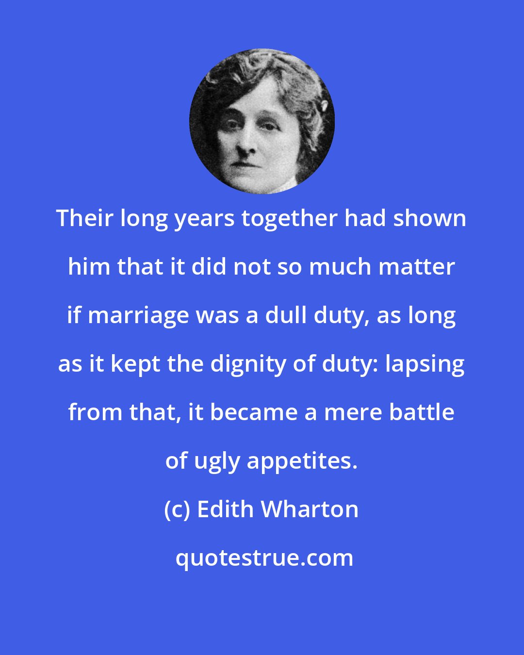 Edith Wharton: Their long years together had shown him that it did not so much matter if marriage was a dull duty, as long as it kept the dignity of duty: lapsing from that, it became a mere battle of ugly appetites.