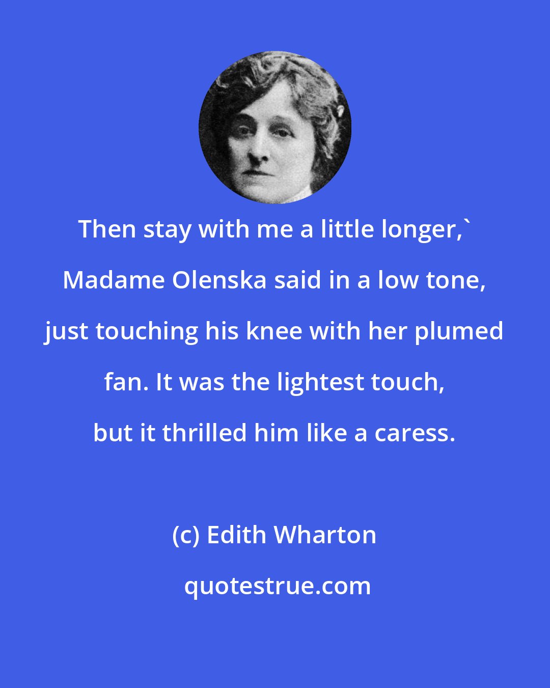 Edith Wharton: Then stay with me a little longer,' Madame Olenska said in a low tone, just touching his knee with her plumed fan. It was the lightest touch, but it thrilled him like a caress.